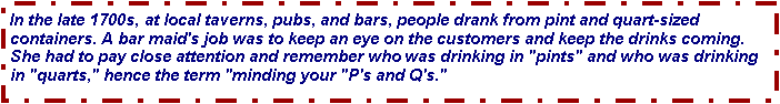 Text Box: In the late 1700s, at local taverns, pubs, and bars, people drank from pint and quart-sized containers. A bar maid's job was to keep an eye on the customers and keep the drinks coming. She had to pay close attention and remember who was drinking in "pints" and who was drinking in "quarts," hence the term "minding your "P's and Q's." 
