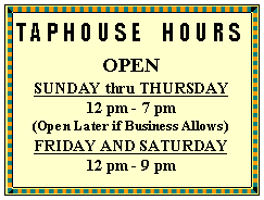 Text Box: TAPHOUSE  HOURS 
OPEN 
SUNDAY thru THURSDAY
12 pm - 7 pm
(Open Later if Business Allows)
FRIDAY AND SATURDAY
12 pm - 9 pm
