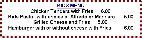 Text Box: KIDS MENU
Chicken Tenders with Fries      6.00
Kids Pasta   with choice of Alfredo or Marinara	5.00
Grilled Cheese and Fries      5.00
Hamburger with or without cheese with Fries  	6.00

